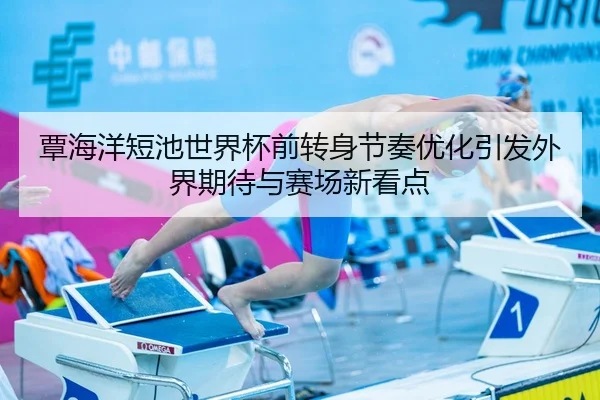 覃海洋短池世界杯前转身节奏优化引发外界期待与赛场新看点